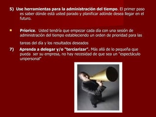 5)  Use herramientas para la administración del tiempo . El primer paso  es saber dónde está usted parado y planificar adónde desea llegar en el futuro.  Priorice .  Usted tendría que empezar cada día con una sesión de administración del tiempo estableciendo un orden de prioridad para las tareas del día y los resultados deseados   7)  Aprenda a delegar y/o "terciarizar".  Más allá de lo pequeña que pueda  ser su empresa, no hay necesidad de que sea un "espectáculo unipersonal"   