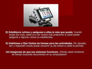 8) Establezca rutinas y apéguese a ellas lo más que pueda . Cuando surjan las crisis, usted va a ser mucho más productivo si usted puede apegarse a algunas rutinas ya establecidas. 9) Habitúese a fijar límites de tiempo para las actividades . Por ejemplo, leer y responder emails puede consumir su día entero si usted lo permite. 10) Asegúrese de que sus sistemas funcionen . ¿Pierde usted montones  de tiempo buscando documentos en su computadora?   