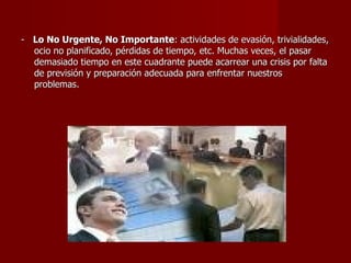 -  Lo No Urgente, No Importante : actividades de evasión, trivialidades, ocio no planificado, pérdidas de tiempo, etc. Muchas veces, el pasar demasiado tiempo en este cuadrante puede acarrear una crisis por falta de previsión y preparación adecuada para enfrentar nuestros problemas. 