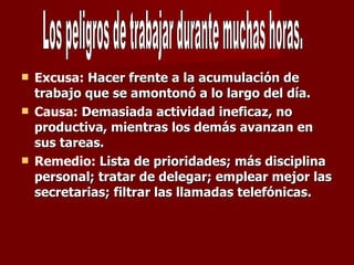 Excusa:  Hacer frente a la acumulación de trabajo que se amontonó a lo largo del día. Causa:  Demasiada actividad ineficaz, no productiva, mientras los demás avanzan en sus tareas. Remedio:  Lista de prioridades; más disciplina personal; tratar de delegar; emplear mejor las secretarias; filtrar las llamadas telefónicas. Los peligros de trabajar durante muchas horas. 