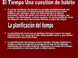 El actual problema de tiempo ha surgido probablemente por culpa de una lenta e ininterrumpida adquisición de malos hábitos, por ejemplo, dejar los informes para el último momento, hacer las cosas uno mismo en vez de delegar, dar largas a las decisiones, y otros muchos. En otras palabras, trate de adquirir una serie de nuevos hábitos y dejar los viejos. La planificación hará que se dedique tiempo a hacer las cosas importantes, las cosas que sólo usted puede hacer y que deben hacerse para una fecha tope. La planificación del tiempo ahorra tiempo. Marque objetivos y metas y mida el progreso al comparar lo que se ha logrado realmente con la meta original. Organice a su mesa de trabajo, a su secretaria y más que nada a usted mismo . La planificación del tiempo El Tiempo Una cuestión de hábito 