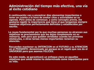 Administración del tiempo más efectiva, una vía al éxito cotidiano   A continuación van a encontrar diez elementos importantes a tener en cuanta a la hora de anotar citas y actividades en su agenda. Pero antes de comenzar, y como concepto previo, me gustaría repetir la importancia que tiene el que tengamos siempre nuestros objetivos perfectamente definidos y establecidos por escrito.  La causa fundamental por la que muchas personas no alcanzan sus objetivos es precisamente que los dejan simplemente en su memoria, solo para que queden olvidados cuando los primeros obstáculos, o otras tareas menos importantes reclaman su atención.  Recuerden mantener su INTENCION en el FUTURO y su ATENCION en el PRESENTE: denominado así porque es el regalo que nos da el UNIVERSO para que seamos FELICES.  De este modo, se garantizará un enfoque claro en aquellos objetivos que usted mismo ha determinado como importantes para su vida.  