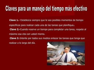 Clave 1.-  Establezca siempre que le sea posibles momentos de tiempo específicos para realizar cada una de las tareas que planifique .  Clave 2.- Cuando reserve un tiempo para completar una tarea, respete al  máximo esa cita con usted mismo.   Clave 3 .-Intente por todos sus medios enlazar las tareas que tenga que realizar a lo largo del día.   Claves para un manejo del tiempo más efectivo  