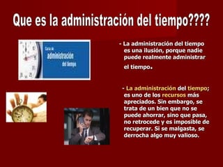 - La administración del tiempo es una ilusión, porque nadie puede realmente administrar el tiempo . -  La administración  del  tiempo ; es uno de los  recursos  más apreciados. Sin embargo, se trata de un bien que no se puede ahorrar, sino que pasa, no retrocede y es imposible de recuperar. Si se malgasta, se derrocha algo muy valioso.  Que es la administración del tiempo???? 