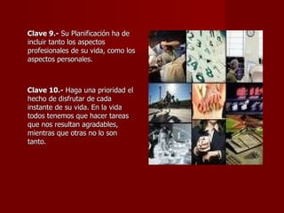 Clave 9.-  Su Planificación ha de incluir tanto los aspectos profesionales de su vida, como los aspectos personales.  Clave 10.-  Haga una prioridad el hecho de disfrutar de cada instante de su vida. En la vida todos tenemos que hacer tareas que nos resultan agradables, mientras que otras no lo son tanto.  