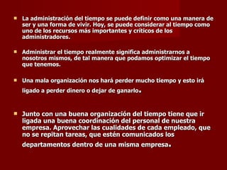 La administración del tiempo se puede definir como una manera de ser y una forma de vivir. Hoy, se puede considerar al tiempo como uno de los recursos más importantes y críticos de los administradores.   Administrar el tiempo realmente significa administrarnos a nosotros mismos, de tal manera que podamos optimizar el tiempo que tenemos. Una mala organización nos hará perder mucho tiempo y esto irá ligado a perder dinero o dejar de ganarlo .   Junto con una buena organización del tiempo tiene que ir ligada una buena coordinación del personal de nuestra empresa. Aprovechar las cualidades de cada empleado, que no se repitan tareas, que estén comunicados los departamentos dentro de una misma empresa . 