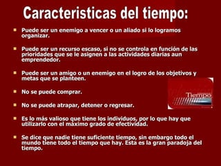 Puede ser un enemigo a vencer o un aliado si lo logramos organizar.    Puede ser un recurso escaso, si no se controla en función de las prioridades que se le asignen a las actividades diarias aun emprendedor. Puede ser un amigo o un enemigo en el logro de los objetivos y metas que se planteen.  No se puede comprar.  No se puede atrapar, detener o regresar.  Es lo más valioso que tiene los individuos, por lo que hay que utilizarlo con el máximo grado de efectividad.  Se dice que nadie tiene suficiente tiempo, sin embargo todo el mundo tiene todo el tiempo que hay. Esta es la gran paradoja del tiempo. Caracteristicas del tiempo: 