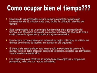 Una lista de las actividades de una semana completa, tomada con incrementos de 15 minutos cada una, facilita la utilización efectiva del tiempo.  Esta comprobado y es un principio fundamental de la planeación del tiempo, que toda hora empleada en planear eficazmente ahorra de tres a cuatro horas de ejecución y produce mejores resultados.  Una técnica recomendable para administrar mejor el tiempo, es utilizar los últimos 20 minutos de labores, en planear el día siguiente.  El tiempo del emprendedor rara vez se utiliza exactamente como el lo planea. Pero se debe procurar, dentro de lo posible, respetar las actividades y compromisos establecidos.  Los resultados más efectivos se logran teniendo objetivos y programas planeados, más que por la pura casualidad.  Como ocupar bien el tiempo??? 