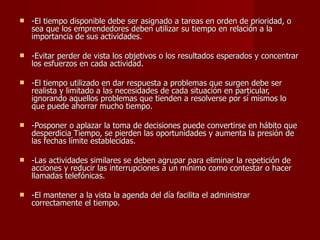 -El tiempo disponible debe ser asignado a tareas en orden de prioridad, o sea que los emprendedores deben utilizar su tiempo en relación a la importancia de sus actividades. -Evitar perder de vista los objetivos o los resultados esperados y concentrar los esfuerzos en cada actividad.  -El tiempo utilizado en dar respuesta a problemas que surgen debe ser realista y limitado a las necesidades de cada situación en particular, ignorando aquellos problemas que tienden a resolverse por sí mismos lo que puede ahorrar mucho tiempo.    -Posponer o aplazar la toma de decisiones puede convertirse en hábito que desperdicia Tiempo, se pierden las oportunidades y aumenta la presión de las fechas límite establecidas.  -Las actividades similares se deben agrupar para eliminar la repetición de acciones y reducir las interrupciones a un mínimo como contestar o hacer llamadas telefónicas.  -El mantener a la vista la agenda del día facilita el administrar correctamente el tiempo.  