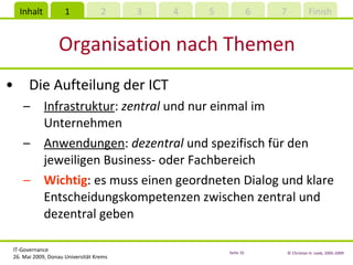 Organisation nach Themen Die Aufteilung der ICT Infrastruktur :  zentral  und nur einmal im Unternehmen Anwendungen :  dezentral  und spezifisch für den jeweiligen Business- oder Fachbereich Wichtig : es muss einen geordneten Dialog und klare Entscheidungskompetenzen zwischen zentral und dezentral geben 