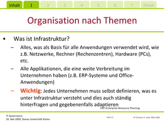 Organisation nach Themen Was ist Infrastruktur? Alles, was als Basis für alle Anwendungen verwendet wird, wie z.B. Netzwerke, Rechner (Rechenzentren), Hardware (PCs), etc. Alle Applikationen, die eine weite Verbreitung im Unternehmen haben (z.B. ERP-Systeme und Office-Anwendungen) Wichtig : Jedes Unternehmen muss selbst definieren, was es unter Infrastruktur versteht und dies auch ständig hinterfragen und gegebenenfalls adaptieren ERP=Enterprise Ressource Planning 