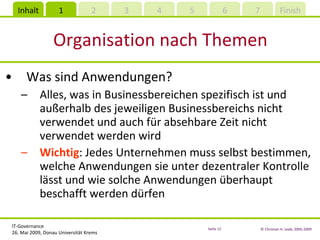 Organisation nach Themen Was sind Anwendungen? Alles, was in Businessbereichen spezifisch ist und außerhalb des jeweiligen Businessbereichs nicht verwendet und auch für absehbare Zeit nicht verwendet werden wird Wichtig : Jedes Unternehmen muss selbst bestimmen, welche Anwendungen sie unter dezentraler Kontrolle lässt und wie solche Anwendungen überhaupt beschafft werden dürfen 