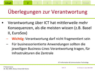 Überlegungen zur Verantwortung Verantwortung über ICT hat mittlerweile mehr Konsequenzen, als die meisten wissen (z.B. Basel II, EuroSox) Wichtig : Verantwortung darf nicht fragmentiert sein Für businessorientierte Anwendungen sollten die jeweiligen Business-Lines Verantwortung tragen, für Infrastrukturen die Zentrale ICT=Information & Communication Technology 