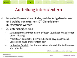 Aufteilung intern/extern In vielen Firmen ist nicht klar, welche Aufgaben intern und welche von externen ICT-Dienstleistern durchgeführt werden Zu unterscheiden sind Strategie : muss immer intern erfolgen (eventuell mit externer Unterstützung) Projekt : oft gemischt; die Projektleitung bzw. das Projekt-Controlling muss immer intern sein Laufender Betrieb : fast immer extern sinnvoll; Kontrolle muss intern bleiben ICT=Information & Communication Technology 