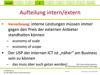 Aufteilung intern/extern Verrechnung : interne Leistungen müssen immer gegen den Preis der externen Anbieter standhalten können economy of scale economy of scope Der USP der internen ICT ist „näher“ am Business sein zu können das muss aber auch getan werden! USP=Unique Selling Poposition ICT=Information & Communication Technology 