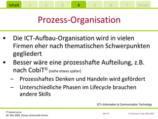 Prozess-Organisation Die ICT-Aufbau-Organisation wird in vielen Firmen eher nach thematischen Schwerpunkten gegliedert Besser wäre eine prozesshafte Aufteilung, z.B. nach CobiT ©  ( siehe etwas später ) Prozesshaftes Denken und Handeln wird gefördert Unterschiedliche Phasen im Lifecycle brauchen andere Skills ICT=Information & Communication Technology 