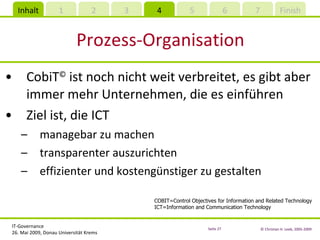 Prozess-Organisation CobiT ©  ist noch nicht weit verbreitet, es gibt aber immer mehr Unternehmen, die es einführen Ziel ist, die ICT managebar zu machen transparenter auszurichten effizienter und kostengünstiger zu gestalten COBIT=Control Objectives for Information and Related Technology ICT=Information and Communication Technology 