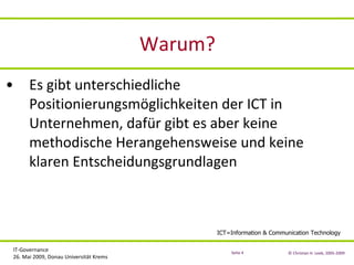 Warum? Es gibt unterschiedliche Positionierungsmöglichkeiten der ICT in Unternehmen, dafür gibt es aber keine methodische Herangehensweise und keine klaren Entscheidungsgrundlagen ICT=Information & Communication Technology 