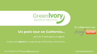 En collaboration avec

                   Un petit tour en Californie...
                                        ...et 2 ou 3 trucs que j’y ai appris.

   Compte rendu objectif d’un voyage d’étude au Web 2.0 Expo à San Francisco




Jean Georges Perrin, CEO, jg.perrin@greenivory.com                               http://www.greenivory.com
 
