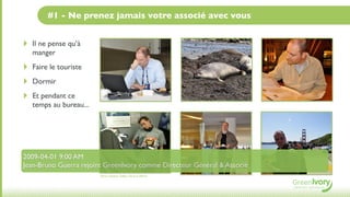 #1 - Ne prenez jamais votre associé avec vous


‣   Il ne pense qu’à
    manger
‣   Faire le touriste
‣   Dormir
‣   Et pendant ce
    temps au bureau...




2009-04-01 9:00 AM
Jean-Bruno Guerra rejoint GreenIvory comme Directeur Général & Associé
                         Flickr, Nathan Gibbs, Hard at Work
 