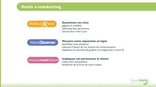 Outils e-markerting


                              Dynamisez vos sites
                              gagnez en visibilité
                              optimisez leur pertinence
                              assurez leur mise à jour


                              Mesurez votre réputation en ligne
    Voice Observer            quantiﬁez votre présence
                              mesurez l’impact de vos actions de communication
                              exploitez vos données & graphes ou intégrez-les à votre SI


                              Impliquez vos partenaires & clients
   Enterprise SocialNetwork
                              créez votre écosystème
                              bénéﬁciez de la force de votre réseau
 
