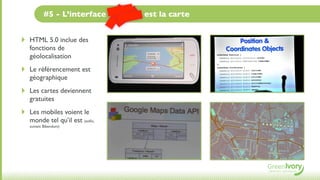 #5 - L’interface du futur est la carte


‣   HTML 5.0 inclue des
    fonctions de
    géolocalisation
‣   Le référencement est
    géographique
‣   Les cartes deviennent
    gratuites
‣   Les mobiles voient le
    monde tel qu’il est (enﬁn,
    suivant Bibendum)
 