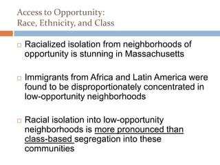 Access to Opportunity:
Race, Ethnicity, and Class

   Racialized isolation from neighborhoods of
    opportunity is stunning in Massachusetts

   Immigrants from Africa and Latin America were
    found to be disproportionately concentrated in
    low-opportunity neighborhoods

   Racial isolation into low-opportunity
    neighborhoods is more pronounced than
    class-based segregation into these
    communities
 