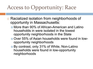 Access to Opportunity: Race
   Racialized isolation from neighborhoods of
    opportunity in Massachusetts:
     More than 90% of African-American and Latino
      households in were isolated in the lowest
      opportunity neighborhoods in the State
     Over 55% of Asian households were found in low-
      opportunity neighborhoods
     By contrast, only 31% of White, Non-Latino
      households were found in low-opportunity
      neighborhoods
 