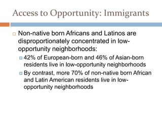 Access to Opportunity: Immigrants

   Non-native born Africans and Latinos are
    disproportionately concentrated in low-
    opportunity neighborhoods:
     42%  of European-born and 46% of Asian-born
      residents live in low-opportunity neighborhoods
     By contrast, more 70% of non-native born African
      and Latin American residents live in low-
      opportunity neighborhoods
 
