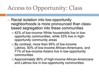 Access to Opportunity: Class
   Racial isolation into low-opportunity
    neighborhoods is more pronounced than class-
    based segregation into these communities
     42% of low-income White households live in low-
      opportunity communities, while 33% live in high-
      opportunity community areas
     By contrast, more than 95% of low-income
      Latinos, 93% of low-income African-Americans, and
      71% of low-income Asians live in low-opportunity
      communities
     Approximately 90% of high-income African-Americans
      and Latinos live in low-opportunity communities
 
