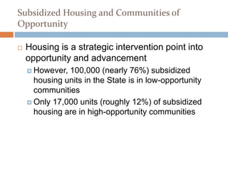 Subsidized Housing and Communities of
Opportunity

   Housing is a strategic intervention point into
    opportunity and advancement
     However, 100,000 (nearly 76%) subsidized
      housing units in the State is in low-opportunity
      communities
     Only 17,000 units (roughly 12%) of subsidized
      housing are in high-opportunity communities
 
