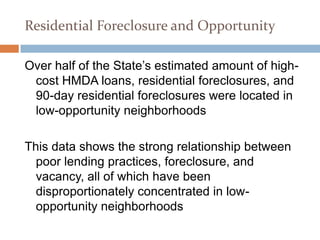 Residential Foreclosure and Opportunity

Over half of the State’s estimated amount of high-
 cost HMDA loans, residential foreclosures, and
 90-day residential foreclosures were located in
 low-opportunity neighborhoods

This data shows the strong relationship between
  poor lending practices, foreclosure, and
  vacancy, all of which have been
  disproportionately concentrated in low-
  opportunity neighborhoods
 