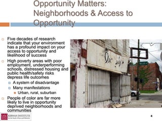 Opportunity Matters:
                    Neighborhoods & Access to
                    Opportunity
   Five decades of research
    indicate that your environment
    has a profound impact on your
    access to opportunity and
    likelihood of success
   High poverty areas with poor
    employment, underperforming
    schools, distressed housing and
    public health/safety risks
    depress life outcomes
       A system of disadvantage
       Many manifestations
           Urban, rural, suburban
   People of color are far more
    likely to live in opportunity
    deprived neighborhoods and
    communities
                                                4
 