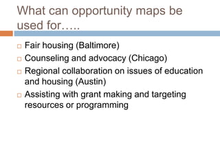 What can opportunity maps be
used for…..
   Fair housing (Baltimore)
   Counseling and advocacy (Chicago)
   Regional collaboration on issues of education
    and housing (Austin)
   Assisting with grant making and targeting
    resources or programming
 