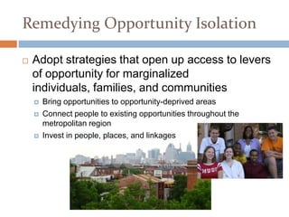 Section 4

Remedying Opportunity Isolation

   Adopt strategies that open up access to levers
    of opportunity for marginalized
    individuals, families, and communities
       Bring opportunities to opportunity-deprived areas
       Connect people to existing opportunities throughout the
        metropolitan region
       Invest in people, places, and linkages
 