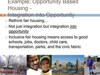 Example: Opportunity Based
         Housing -
46
         Integration into Opportunity
        Rethink fair housing…
        Not just integration but integration into
         opportunity
        Inclusive fair housing means access to good
         schools, jobs, doctors, child care,
         transportation, parks, and the civic fabric
 