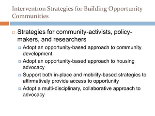 Section 5
Intervention Strategies for Building Opportunity
Communities

   Strategies for community-activists, policy-
    makers, and researchers
     Adopt an opportunity-based approach to community
      development
     Adopt an opportunity-based approach to housing
      advocacy
     Support both in-place and mobility-based strategies to
      affirmatively provide access to opportunity
     Adopt a multi-disciplinary, collaborative approach to
      advocacy
 