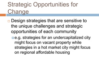 Strategic Opportunities for
Change
   Design strategies that are sensitive to
    the unique challenges and strategic
    opportunities of each community
     e.g.strategies for an undercapitalized city
     might focus on vacant property while
     strategies in a hot market city might focus
     on regional affordable housing
 