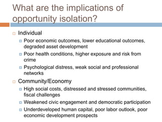 What are the implications of
opportunity isolation?
   Individual
       Poor economic outcomes, lower educational outcomes,
        degraded asset development
       Poor health conditions, higher exposure and risk from
        crime
       Psychological distress, weak social and professional
        networks
   Community/Economy
       High social costs, distressed and stressed communities,
        fiscal challenges
       Weakened civic engagement and democratic participation
       Underdeveloped human capital, poor labor outlook, poor
        economic development prospects
 