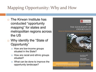 Mapping Opportunity: Why and How

   The Kirwan Institute has
    conducted “opportunity
    mapping” for states and
    metropolitan regions across
    the US
   Why identify the “State of
    Opportunity”
       How are low-income groups
        situated in the State?
       How are racial and ethnic groups
        situated?
       What can be done to improve the
        opportunity landscape?
 