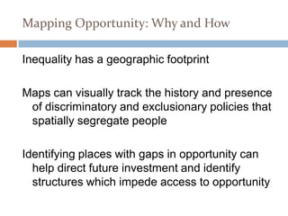Section 3
Mapping Opportunity: Why and How

Inequality has a geographic footprint

Maps can visually track the history and presence
 of discriminatory and exclusionary policies that
 spatially segregate people

Identifying places with gaps in opportunity can
  help direct future investment and identify
  structures which impede access to opportunity
 