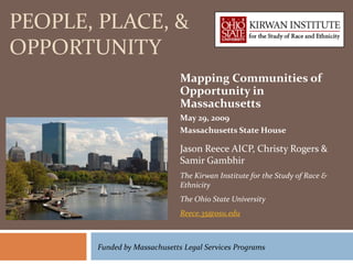PEOPLE, PLACE, &
OPPORTUNITY
                              Mapping Communities of
                              Opportunity in
                              Massachusetts
                              May 29, 2009
                              Massachusetts State House

                              Jason Reece AICP, Christy Rogers &
                              Samir Gambhir
                              The Kirwan Institute for the Study of Race &
                              Ethnicity
                              The Ohio State University
                              Reece.35@osu.edu



       Funded by Massachusetts Legal Services Programs
 