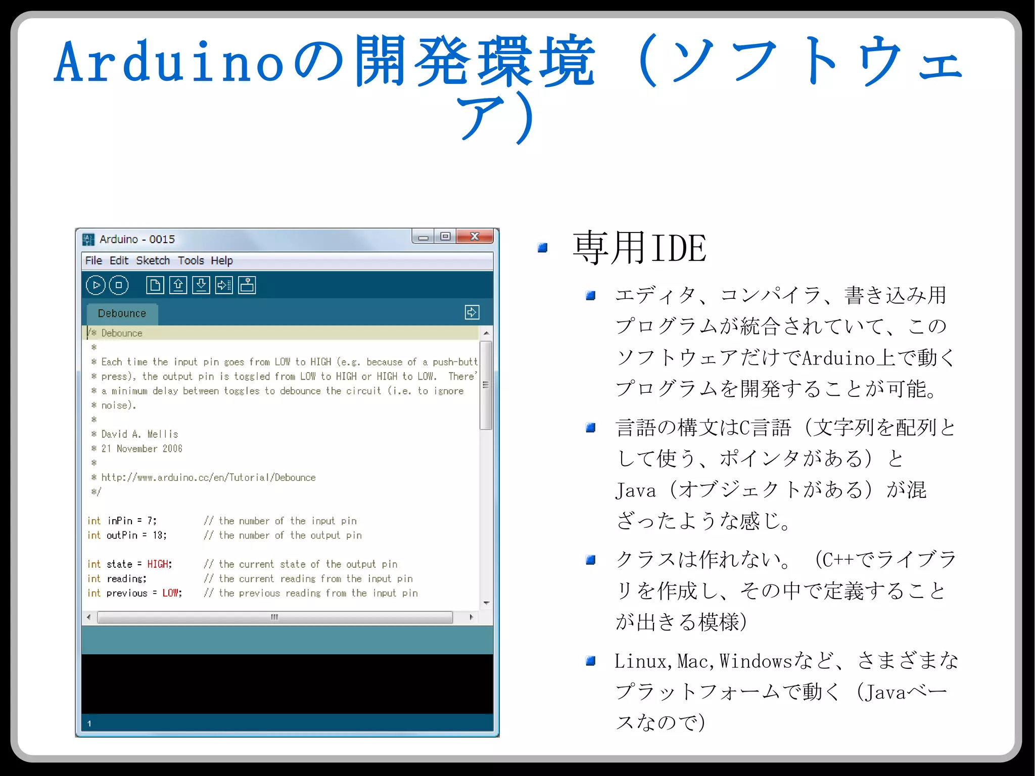 Arduino の開発環境（ソフトウェア） 専用 IDE エディタ、コンパイラ、書き込み用プログラムが統合されていて、このソフトウェアだけで Arduino 上で動くプログラムを開発することが可能。 言語の構文は C 言語（文字列を配列として使う、ポインタがある）と Java （オブジェクトがある）が混ざったような感じ。 クラスは作れない。（ C++ でライブラリを作成し、その中で定義することが出きる模様） Linux,Mac,Windows など、さまざまなプラットフォームで動く（ Java ベースなので） 