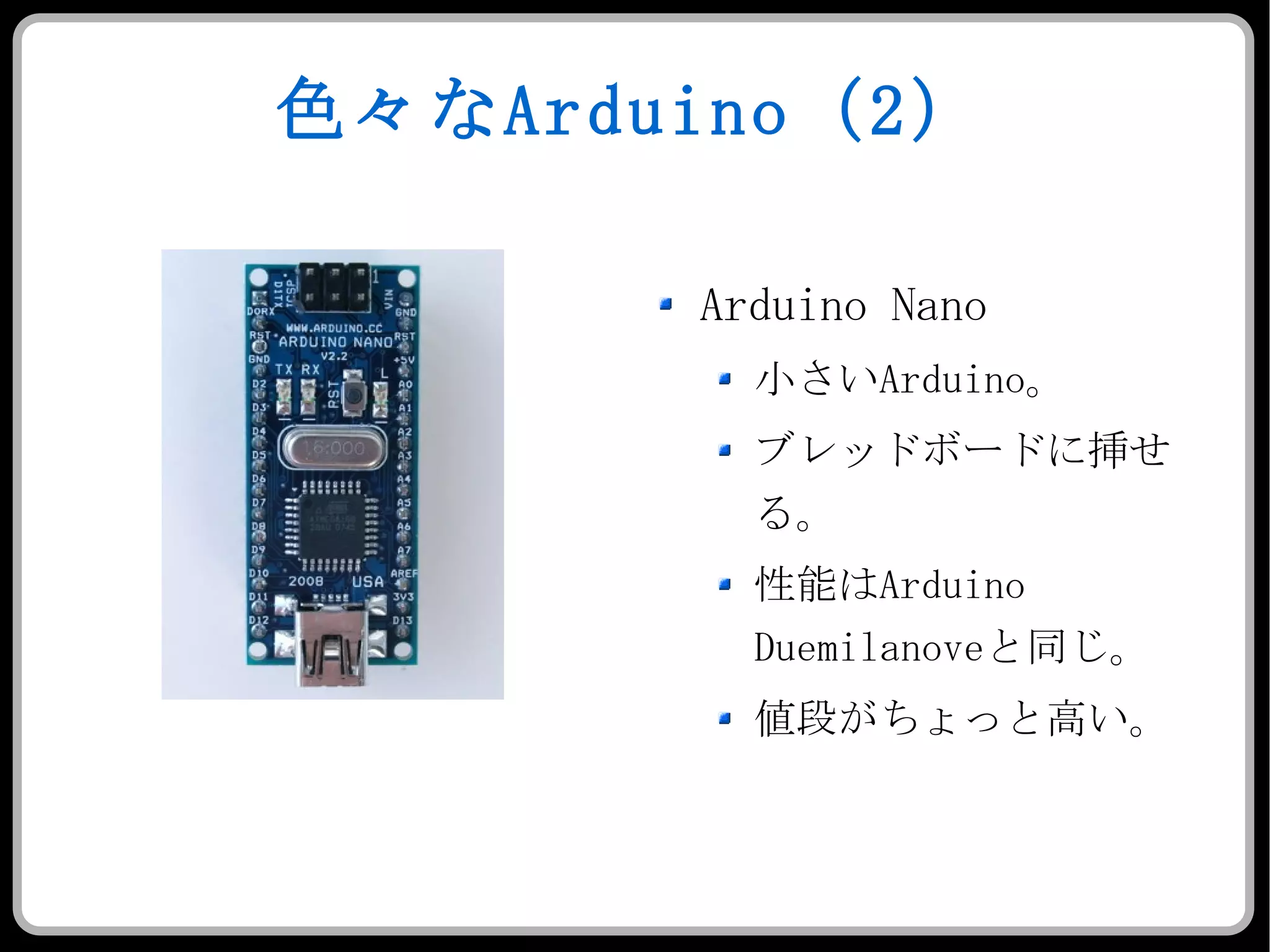 色々な Arduino （ 2 ） Arduino Nano 小さい Arduino 。 ブレッドボードに挿せる。 性能は Arduino Duemilanove と同じ。 値段がちょっと高い。 