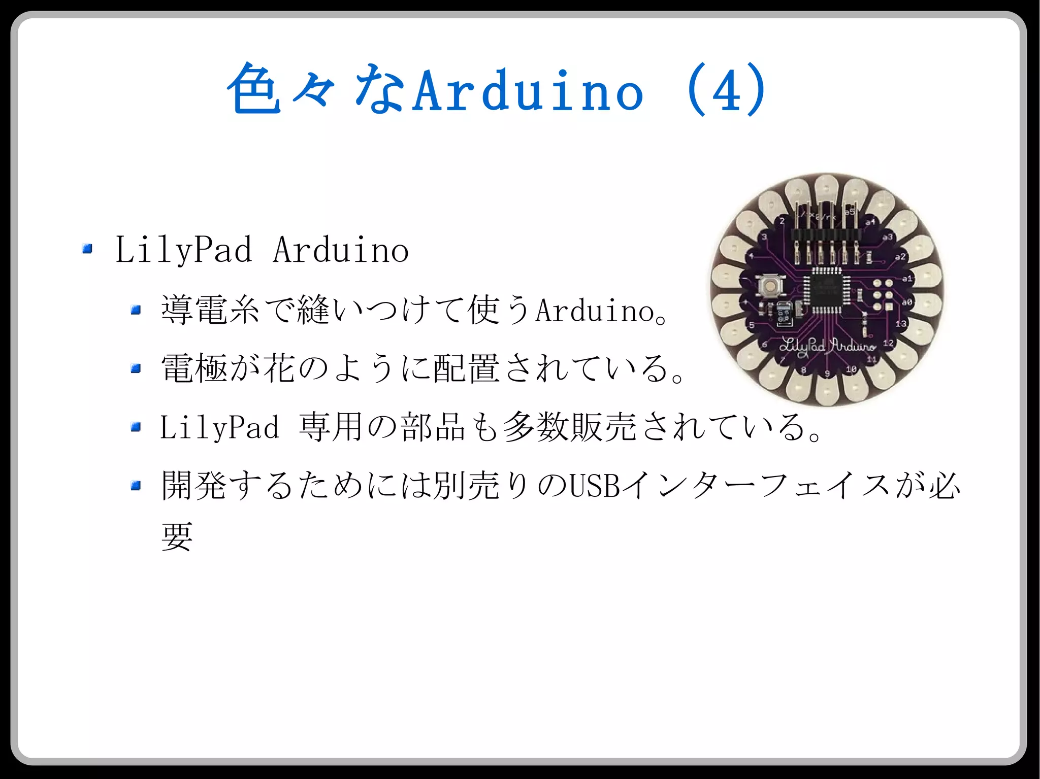 色々な Arduino （ 4 ） LilyPad Arduino 導電糸で縫いつけて使う Arduino 。 電極が花のように配置されている。 LilyPad  専用の部品も多数販売されている。 開発するためには別売りの USB インターフェイスが必要 