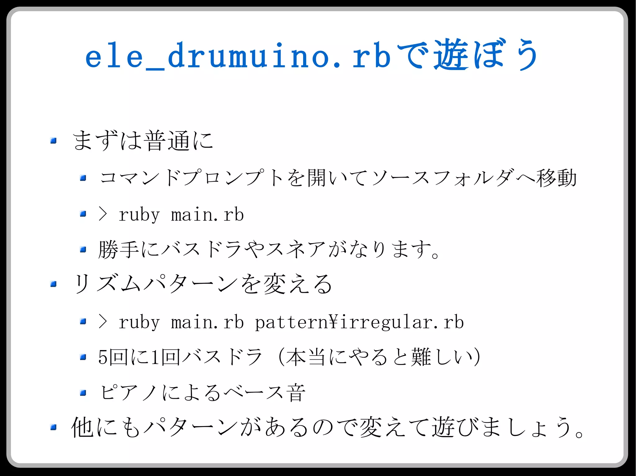 ele_drumuino.rb で遊ぼう まずは普通に コマンドプロンプトを開いてソースフォルダへ移動 > ruby main.rb 勝手にバスドラやスネアがなります。 リズムパターンを変える > ruby main.rb pattern\irregular.rb 5 回に 1 回バスドラ（本当にやると難しい） ピアノによるベース音 他にもパターンがあるので変えて遊びましょう。 