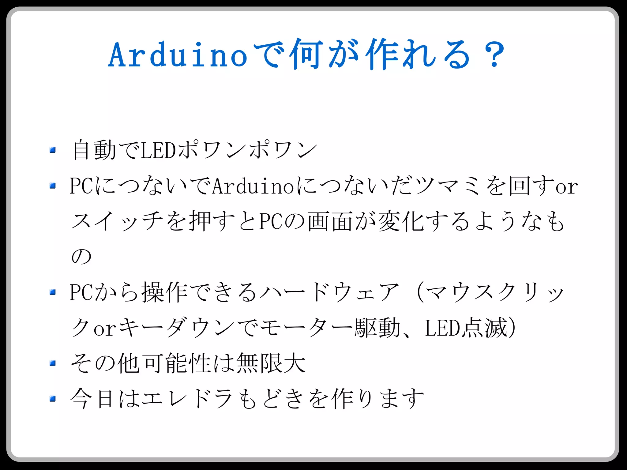 Arduino で何が作れる？ 自動で LED ポワンポワン PC につないで Arduino につないだツマミを回す or スイッチを押すと PC の画面が変化するようなもの PC から操作できるハードウェア（マウスクリック or キーダウンでモーター駆動、 LED 点滅） その他可能性は無限大 今日はエレドラもどきを作ります 