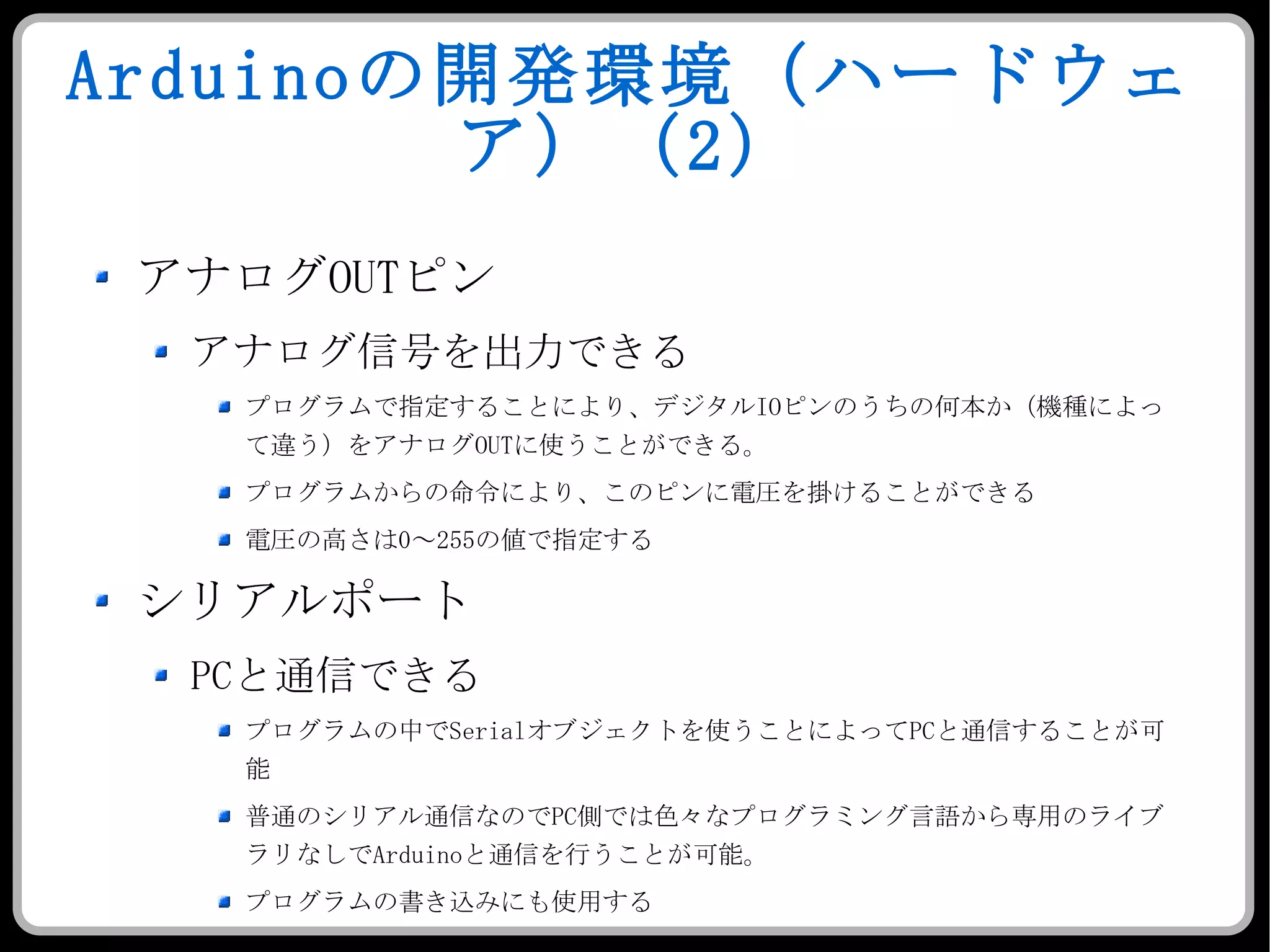 Arduino の開発環境（ハードウェア）（ 2 ） アナログ OUT ピン アナログ信号を出力できる プログラムで指定することにより、デジタル IO ピンのうちの何本か（機種によって違う）をアナログ OUT に使うことができる。 プログラムからの命令により、このピンに電圧を掛けることができる 電圧の高さは 0 ～ 255 の値で指定する  シリアルポート PC と通信できる プログラムの中で Serial オブジェクトを使うことによって PC と通信することが可能 普通のシリアル通信なので PC 側では色々なプログラミング言語から専用のライブラリなしで Arduino と通信を行うことが可能。 プログラムの書き込みにも使用する 