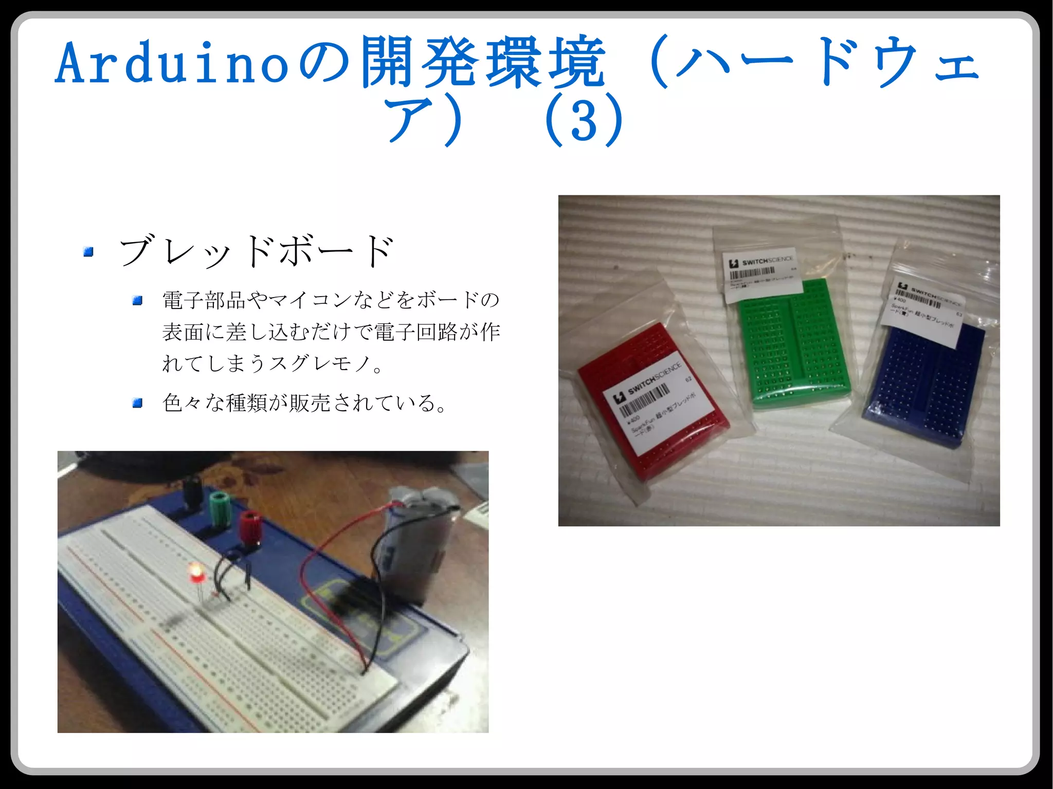 Arduino の開発環境（ハードウェア）（ 3 ） ブレッドボード 電子部品やマイコンなどをボードの表面に差し込むだけで電子回路が作れてしまうスグレモノ。 色々な種類が販売されている。 