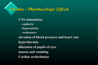 Cocaine - Pharmacologic EffectsCocaine - Pharmacologic Effects
CNS stimulationCNS stimulation
– euphoriaeuphoria
– hyperactivityhyperactivity
– restlessnessrestlessness
elevation of blood pressure and heart rateelevation of blood pressure and heart rate
hyperthermiahyperthermia
dilatation of pupils of eyesdilatation of pupils of eyes
nausea and vomitingnausea and vomiting
Cardiac arrhythmiasCardiac arrhythmias
 